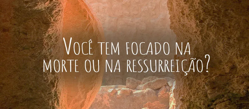 Você tem focado na morte ou na ressurreição?