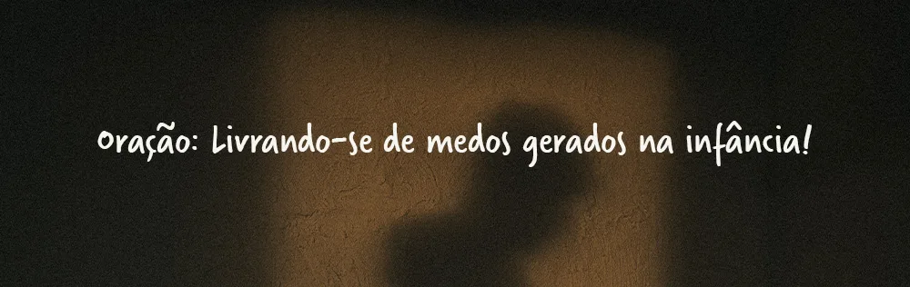 Oração: Livrando-se de medos gerados na infância